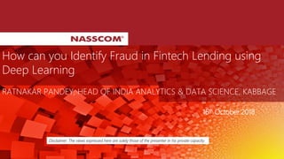 How can you Identify Fraud in Fintech Lending using
Deep Learning
RATNAKAR PANDEY, HEAD OF INDIA ANALYTICS & DATA SCIENCE, KABBAGE
Disclaimer: The views expressed here are solely those of the presenter in his private capacity.
16th October 2018
 