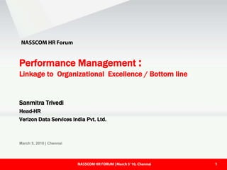 NASSCOM HR Forum


Performance Management :
Linkage to Organizational Excellence / Bottom line


Sanmitra Trivedi
Head-HR
Verizon Data Services India Pvt. Ltd.



March 5, 2010 | Chennai




                          NASSCOM HR FORUM | March 5 ‘10,‘10, Chennai
                            NASSCOM HR FORUM | March 5 Chennai          1
 