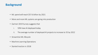 • ML spend will reach $57.6 billion by 2021
• More and more ML systems are going into production
• Gartner 2019 Survey suggests that
i. 59% have AI deployed today
ii. The average number of deployed AI projects to increase to 35 by 2022
• Streamline ML lifecycle
• Machine Learning Operations
• Started traction in 2018
Background
 