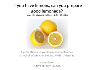 If you have lemons, can you prepare good lemonade?  A devil’s advocate to library 2.0 in 13 slides A presentation to Web2pointyou Conference School of Information Studies, McGill University Nasser Saleh Friday February 13, 2009 