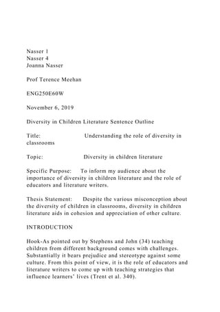 Nasser 1
Nasser 4
Joanna Nasser
Prof Terence Meehan
ENG250E60W
November 6, 2019
Diversity in Children Literature Sentence Outline
Title: Understanding the role of diversity in
classrooms
Topic: Diversity in children literature
Specific Purpose: To inform my audience about the
importance of diversity in children literature and the role of
educators and literature writers.
Thesis Statement: Despite the various misconception about
the diversity of children in classrooms, diversity in children
literature aids in cohesion and appreciation of other culture.
INTRODUCTION
Hook-As pointed out by Stephens and John (34) teaching
children from different background comes with challenges.
Substantially it bears prejudice and stereotype against some
culture. From this point of view, it is the role of educators and
literature writers to come up with teaching strategies that
influence learners’ lives (Trent et al. 340).
 