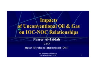 Oil & Money Conference
13-14 November 2012 1
Impacts
of Unconventional Oil & Gas
on IOC-NOC Relationships
Nasser Al-Jaidah
CEO
Qatar Petroleum International (QPI)
 