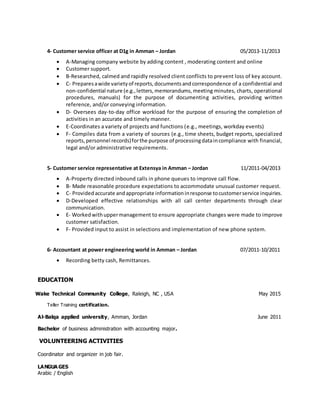 4- Customer service officer at D1g in Amman – Jordan 05/2013-11/2013
 A-Managing company website by adding content , moderating content and online
 Customer support.
 B-Researched, calmed and rapidly resolved client conflicts to prevent loss of key account.
 C- Preparesawide varietyof reports,documentsandcorrespondence of a confidential and
non-confidential nature (e.g.,letters,memorandums,meeting minutes, charts, operational
procedures, manuals) for the purpose of documenting activities, providing written
reference, and/or conveying information.
 D- Oversees day-to-day office workload for the purpose of ensuring the completion of
activities in an accurate and timely manner.
 E-Coordinates a variety of projects and functions (e.g., meetings, workday events)
 F- Compiles data from a variety of sources (e.g., time sheets, budget reports, specialized
reports,personnel records)forthe purpose of processingdataincompliance with financial,
legal and/or administrative requirements.
5- Customer service representative at Extensya in Amman – Jordan 11/2011-04/2013
 A-Property directed inbound calls in phone queues to improve call flow.
 B- Made reasonable procedure expectations to accommodate unusual customer request.
 C- Providedaccurate andappropriate informationinresponse tocustomerservice inquiries.
 D-Developed effective relationships with all call center departments through clear
communication.
 E- Workedwithuppermanagement to ensure appropriate changes were made to improve
customer satisfaction.
 F- Provided input to assist in selections and implementation of new phone system.
6- Accountant at power engineering world in Amman – Jordan 07/2011-10/2011
 Recording betty cash, Remittances.
EDUCATION
Wake Technical Community College, Raleigh, NC , USA May 2015
Teller Training certification.
Al-Balqa applied university, Amman, Jordan June 2011
Bachelor of business administration with accounting major.
VOLUNTEERING ACTIVITIES
Coordinator and organizer in job fair.
LANGUA GES
Arabic / English
 