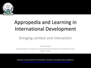 Appropedia and Learning in International Development bringing context and interaction Nasser Saleh A presentation to Queen’s International Development Conference 2011April 2, 2011 Based on Lonny Grafman’s Presentation: Students and Appropedia available athttp://www.slideshare.net/Lonny/students-and-appropedia-7466921 