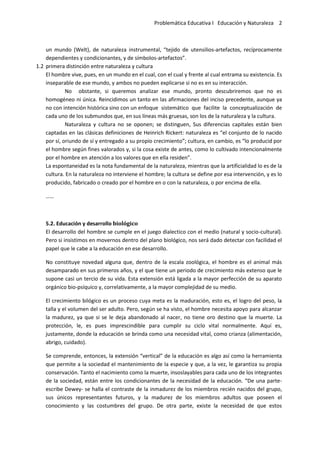 Problemática Educativa I Educación y Naturaleza 2
un mundo (Welt), de naturaleza instrumental, “tejido de utensilios-artefactos, recíprocamente
dependientes y condicionantes, y de símbolos-artefactos”.
1.2 primera distinción entre naturaleza y cultura
El hombre vive, pues, en un mundo en el cual, con el cual y frente al cual entrama su existencia. Es
inseparable de ese mundo, y ambos no pueden explicarse si no es en su interacción.
No obstante, si queremos analizar ese mundo, pronto descubriremos que no es
homogéneo ni única. Reincidimos un tanto en las afirmaciones del inciso precedente, aunque ya
no con intención histórica sino con un enfoque sistemático que facilite la conceptualización de
cada uno de los submundos que, en sus líneas más gruesas, son los de la naturaleza y la cultura.
Naturaleza y cultura no se oponen; se distinguen, Sus diferencias capitales están bien
captadas en las clásicas definiciones de Heinrich Rickert: naturaleza es “el conjunto de lo nacido
por sí, oriundo de sí y entregado a su propio crecimiento”; cultura, en cambio, es “lo producid por
el hombre según fines valorados y, si la cosa existe de antes, como lo cultivado intencionalmente
por el hombre en atención a los valores que en ella residen”.
La espontaneidad es la nota fundamental de la naturaleza, mientras que la artificialidad lo es de la
cultura. En la naturaleza no interviene el hombre; la cultura se define por esa intervención, y es lo
producido, fabricado o creado por el hombre en o con la naturaleza, o por encima de ella.
……
5.2. Educación y desarrollo biológico
El desarrollo del hombre se cumple en el juego dialectico con el medio (natural y socio-cultural).
Pero si insistimos en movernos dentro del plano biológico, nos será dado detectar con facilidad el
papel que le cabe a la educación en ese desarrollo.
No constituye novedad alguna que, dentro de la escala zoológica, el hombre es el animal más
desamparado en sus primeros años, y el que tiene un periodo de crecimiento más extenso que le
supone casi un tercio de su vida. Esta extensión está ligada a la mayor perfección de su aparato
orgánico bio-psíquico y, correlativamente, a la mayor complejidad de su medio.
El crecimiento bilógico es un proceso cuya meta es la maduración, esto es, el logro del peso, la
talla y el volumen del ser adulto. Pero, según se ha visto, el hombre necesita apoyo para alcanzar
la madurez, ya que si se le deja abandonado al nacer, no tiene oro destino que la muerte. La
protección, le, es pues imprescindible para cumplir su ciclo vital normalmente. Aquí es,
justamente, donde la educación se brinda como una necesidad vital, como crianza (alimentación,
abrigo, cuidado).
Se comprende, entonces, la extensión “vertical” de la educación es algo así como la herramienta
que permite a la sociedad el mantenimiento de la especie y que, a la vez, le garantiza su propia
conservación. Tanto el nacimiento como la muerte, insoslayables para cada uno de los integrantes
de la sociedad, están entre los condicionantes de la necesidad de la educación. “De una parte-
escribe Dewey- se halla el contraste de la inmadurez de los miembros recién nacidos del grupo,
sus únicos representantes futuros, y la madurez de los miembros adultos que poseen el
conocimiento y las costumbres del grupo. De otra parte, existe la necesidad de que estos
 