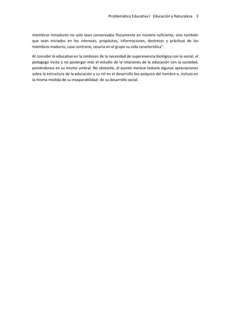 Problemática Educativa I Educación y Naturaleza 3
miembros inmaduros no solo sean conservados físicamente en número suficiente, sino también
que sean iniciados en los intereses, propósitos, informaciones, destrezas y prácticas de los
miembros maduros; caso contrario, cesaría en el grupo su vida característica”.
Al concebir lo educativo en la simbiosis de la necesidad de supervivencia biológica con la social, el
pedagogo incita a no postergar más el estudio de la relaciones de la educación con la sociedad,
poniéndonos en su mismo umbral. No obstante, el asunto merece todavía algunas apreciaciones
sobre la estructura de la educación y su rol en el desarrollo bio-psíquico del hombre e, incluso-en
la misma medida de su inseparabilidad- de su desarrollo social.
 