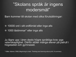 ”Skolans språk är ingens 
modersmål” 
Barn kommer till skolan med olika förutsättningar: 
10000 ord i sitt ordförråd eller inga alls 
1000 lästimmar* eller inga alls 
Ju lägre upp i åren desto högre språkliga krav pga 
vetenskaplighet. Därför stöter många elever på patrull i 
högstadiet och gymnasiet. 
* Källa: Adams (1990) Beginning to read. Thinking and learning about print. A summary. 
 