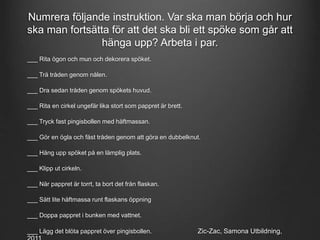 Numrera följande instruktion. Var ska man börja och hur 
ska man fortsätta för att det ska bli ett spöke som går att 
hänga upp? Arbeta i par. 
___ Rita ögon och mun och dekorera spöket. 
___ Trä tråden genom nålen. 
___ Dra sedan tråden genom spökets huvud. 
___ Rita en cirkel ungefär lika stort som pappret är brett. 
___ Tryck fast pingisbollen med häftmassan. 
___ Gör en ögla och fäst tråden genom att göra en dubbelknut. 
___ Häng upp spöket på en lämplig plats. 
___ Klipp ut cirkeln. 
___ När pappret är torrt, ta bort det från flaskan. 
___ Sätt lite häftmassa runt flaskans öppning 
___ Doppa pappret i bunken med vattnet. 
___ Lägg det blöta pappret över pingisbollen. Zic-Zac, Samona Utbildning, 
2011 
 