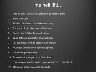 Inte helt lätt… 
1. Rita en cirkel ungefär lika stort som pappret är brett. 
2. Klipp ut cirkeln. 
3. Sätt lite häftmassa runt flaskans öppning 
4. Tryck fast pingisbollen med häftmassan. 
5. Doppa pappret i bunken med vattnet. 
6. Lägg det blöta pappret över pingisbollen. 
7. När pappret är torrt, ta bort det från flaskan. 
8. Rita ögon och mun och dekorera spöket. 
9. Trä tråden genom nålen. 
10. Dra sedan tråden genom spökets huvud. 
11. Gör en ögla och fäst tråden genom att göra en dubbelknut. 
12 Häng upp spöket på en lämplig plats. 
 