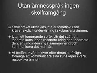 Utan ämnesspråk ingen 
skolframgång 
Skolspråket utvecklas inte automatiskt utan 
kräver explicit undervisning i skolans alla ämnen. 
Utan ett fungerande språk blir det svårt att 
inhämta kunskaper, resonera kring den, bearbeta 
den, använda den i nya sammanhang och 
kommunicera det man lärt. 
Vi bedömer våra elever efter deras språkliga 
förmåga att kommunicera sina kunskaper i våra 
respektive ämnen. 
 