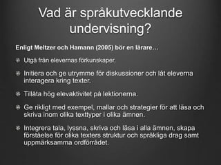 Vad är språkutvecklande 
undervisning? 
Enligt Meltzer och Hamann (2005) bör en lärare… 
Utgå från elevernas förkunskaper. 
Initiera och ge utrymme för diskussioner och låt eleverna 
interagera kring texter. 
Tillåta hög elevaktivitet på lektionerna. 
Ge rikligt med exempel, mallar och strategier för att läsa och 
skriva inom olika texttyper i olika ämnen. 
Integrera tala, lyssna, skriva och läsa i alla ämnen, skapa 
förståelse för olika texters struktur och språkliga drag samt 
uppmärksamma ordförrådet. 
 