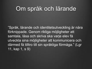 Om språk och lärande 
”Språk, lärande och identitetsutveckling är nära 
förknippade. Genom rikliga möjligheter att 
samtala, läsa och skriva ska varje elev få 
utveckla sina möjligheter att kommunicera och 
därmed få tilltro till sin språkliga förmåga.” (Lgr 
11, kap 1, s 9) 
 