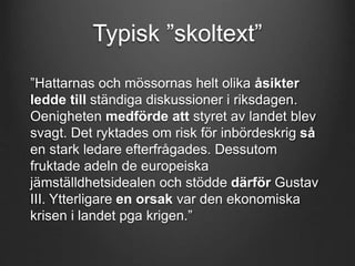 Typisk ”skoltext” 
”Hattarnas och mössornas helt olika åsikter 
ledde till ständiga diskussioner i riksdagen. 
Oenigheten medförde att styret av landet blev 
svagt. Det ryktades om risk för inbördeskrig så 
en stark ledare efterfrågades. Dessutom 
fruktade adeln de europeiska 
jämställdhetsidealen och stödde därför Gustav 
III. Ytterligare en orsak var den ekonomiska 
krisen i landet pga krigen.” 
 