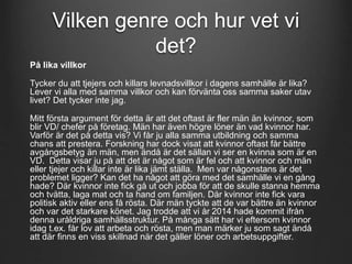 Vilken genre och hur vet vi 
det? 
På lika villkor 
Tycker du att tjejers och killars levnadsvillkor i dagens samhälle är lika? 
Lever vi alla med samma villkor och kan förvänta oss samma saker utav 
livet? Det tycker inte jag. 
Mitt första argument för detta är att det oftast är fler män än kvinnor, som 
blir VD/ chefer på företag. Män har även högre löner än vad kvinnor har. 
Varför är det på detta vis? Vi får ju alla samma utbildning och samma 
chans att prestera. Forskning har dock visat att kvinnor oftast får bättre 
avgångsbetyg än män, men ändå är det sällan vi ser en kvinna som är en 
VD. Detta visar ju på att det är något som är fel och att kvinnor och män 
eller tjejer och killar inte är lika jämt ställa. Men var någonstans är det 
problemet ligger? Kan det ha något att göra med det samhälle vi en gång 
hade? Där kvinnor inte fick gå ut och jobba för att de skulle stanna hemma 
och tvätta, laga mat och ta hand om familjen. Där kvinnor inte fick vara 
politisk aktiv eller ens få rösta. Där män tyckte att de var bättre än kvinnor 
och var det starkare könet. Jag trodde att vi år 2014 hade kommit ifrån 
denna uråldriga samhällsstruktur. På många sätt har vi eftersom kvinnor 
idag t.ex. får lov att arbeta och rösta, men man märker ju som sagt ändå 
att där finns en viss skillnad när det gäller löner och arbetsuppgifter. 
 