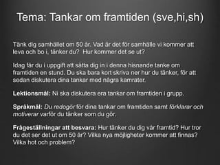 Tema: Tankar om framtiden (sve,hi,sh) 
Tänk dig samhället om 50 år. Vad är det för samhälle vi kommer att 
leva och bo i, tänker du? Hur kommer det se ut? 
Idag får du i uppgift att sätta dig in i denna hisnande tanke om 
framtiden en stund. Du ska bara kort skriva ner hur du tänker, för att 
sedan diskutera dina tankar med några kamrater. 
Lektionsmål: Ni ska diskutera era tankar om framtiden i grupp. 
Språkmål: Du redogör för dina tankar om framtiden samt förklarar och 
motiverar varför du tänker som du gör. 
Frågeställningar att besvara: Hur tänker du dig vår framtid? Hur tror 
du det ser det ut om 50 år? Vilka nya möjligheter kommer att finnas? 
Vilka hot och problem? 
 