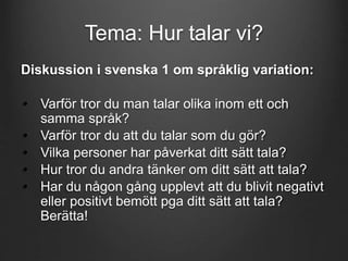Tema: Hur talar vi? 
Diskussion i svenska 1 om språklig variation: 
• Varför tror du man talar olika inom ett och 
samma språk? 
• Varför tror du att du talar som du gör? 
• Vilka personer har påverkat ditt sätt tala? 
• Hur tror du andra tänker om ditt sätt att tala? 
• Har du någon gång upplevt att du blivit negativt 
eller positivt bemött pga ditt sätt att tala? 
Berätta! 
 