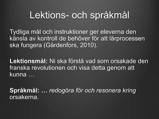 Lektions- och språkmål 
Tydliga mål och instruktioner ger eleverna den 
känsla av kontroll de behöver för att lärprocessen 
ska fungera (Gärdenfors, 2010). 
Lektionsmål: Ni ska förstå vad som orsakade den 
franska revolutionen och visa detta genom att 
kunna … 
Språkmål: … redogöra för och resonera kring 
orsakerna. 
 