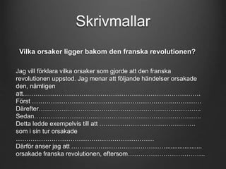 Skrivmallar 
Vilka orsaker ligger bakom den franska revolutionen? 
Jag vill förklara vilka orsaker som gjorde att den franska 
revolutionen uppstod. Jag menar att följande händelser orsakade 
den, nämligen 
att…………………………………………………………………………. 
Först ……………………………………………………………………… 
Därefter…………………………………………………………………... 
Sedan…………………………………………………………………….. 
Detta ledde exempelvis till att ………………………………………. 
som i sin tur orsakade 
………………………………………………………… 
Därför anser jag att ………………………………………..................... 
orsakade franska revolutionen, eftersom………………………………. 
 