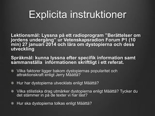 Explicita instruktioner 
Lektionsmål: Lyssna på ett radioprogram ”Berättelser om 
jordens undergång” ur Vetenskapsradion Forum P1 (10 
min) 27 januari 2014 och lära om dystopierna och dess 
utveckling 
Språkmål: kunna lyssna efter specifik information samt 
sammanställa informationen skriftligt i ett referat. 
Vilka faktorer ligger bakom dystopiernas popularitet och 
attraktionskraft enligt Jerry Määttä? 
Hur har dystopierna utvecklats enligt Määttä? 
Vilka stilistiska drag utmärker dystopierna enligt Määttä? Tycker du 
det stämmer in på de texter vi har läst? 
Hur ska dystopierna tolkas enligt Määttä? 
 