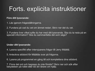 Forts. explicita instruktioner 
Före ditt lyssnande: 
1. Läs igenom frågeställningarna. 
2. Fundera på vad du vet om ämnet redan. Skriv ner det du vet. 
3. Fundera över vilket syfte du har med ditt lyssnande. Ska du ta reda på en 
speciell information? Ska du sammanfatta det som sägs? 
Under ditt lyssnande: 
4. Lyssna specifikt efter intervjuarens frågor till Jerry Määttä. 
5. Anteckna stödord för Määttäs svar på frågorna. 
6. Lyssna på programmet en gång till och komplettera dina stödord. 
7. Finns det ord och begrepp du inte förstår? Skriv ner och sök efter 
betydelsen på nätet eller be din lärare om hjälp. 
 