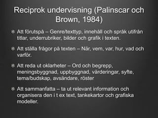 Reciprok undervisning (Palinscar och 
Brown, 1984) 
Att förutspå – Genre/texttyp, innehåll och språk utifrån 
titlar, underrubriker, bilder och grafik i texten. 
Att ställa frågor på texten – När, vem, var, hur, vad och 
varför. 
Att reda ut oklarheter – Ord och begrepp, 
meningsbyggnad, uppbyggnad, värderingar, syfte, 
tema/budskap, avsändare, röster 
Att sammanfatta – ta ut relevant information och 
organisera den i t ex text, tankekartor och grafiska 
modeller. 
 