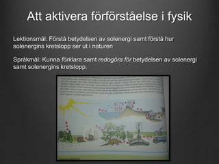 Att aktivera förförståelse i fysik 
Lektionsmål: Förstå betydelsen av solenergi samt förstå hur 
solenergins kretslopp ser ut i naturen 
Språkmål: Kunna förklara samt redogöra för betydelsen av solenergi 
samt solenergins kretslopp. 
 