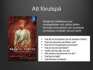 Att förutspå 
Språkmål: Reflektera över 
omslagsbilden och utifrån bilden 
formulera sina tankar och hypoteser 
om bokens innehåll i tal och skrift. 
 