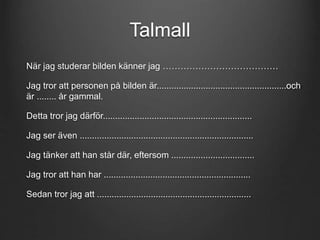 Talmall 
När jag studerar bilden känner jag ………………………………… 
Jag tror att personen på bilden är.....................................................och 
är ........ år gammal. 
Detta tror jag därför............................................................. 
Jag ser även ....................................................................... 
Jag tänker att han står där, eftersom .................................. 
Jag tror att han har ............................................................ 
Sedan tror jag att ............................................................... 
 