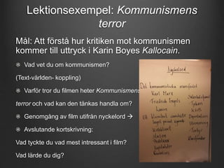 Lektionsexempel: Kommunismens 
terror 
Mål: Att förstå hur kritiken mot kommunismen 
kommer till uttryck i Karin Boyes Kallocain. 
Vad vet du om kommunismen? 
(Text-världen- koppling) 
Varför tror du filmen heter Kommunismens 
terror och vad kan den tänkas handla om? 
Genomgång av film utifrån nyckelord  
Avslutande kortskrivning: 
Vad tyckte du vad mest intressant i film? 
Vad lärde du dig? 
 