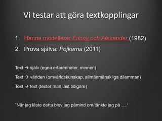 Vi testar att göra textkopplingar 
1. Hanna modellerar Fanny och Alexander (1982) 
2. Prova själva: Pojkarna (2011) 
Text  själv (egna erfarenheter, minnen) 
Text  världen (omvärldskunskap, allmänmänskliga dilemman) 
Text  text (texter man läst tidigare) 
”När jag läste detta blev jag påmind om/tänkte jag på ….” 
 