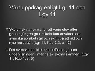 Vårt uppdrag enligt Lgr 11 och 
Lgy 11 
Skolan ska ansvara för att varje elev efter 
genomgången grundskola kan använda det 
svenska språket i tal och skrift på ett rikt och 
nyanserat sätt (Lgr 11, Kap 2.2, s. 13) 
Det svenska språket ska befästas genom 
undervisningen i många av skolans ämnen. (Lgy 
11, Kap 1, s. 5) 
 