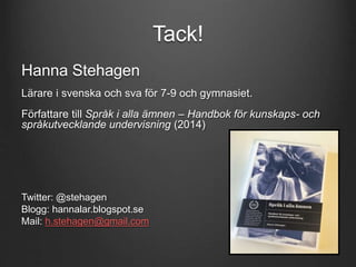 Tack! 
Hanna Stehagen 
Lärare i svenska och sva för 7-9 och gymnasiet. 
Författare till Språk i alla ämnen – Handbok för kunskaps- och 
språkutvecklande undervisning (2014) 
Twitter: @stehagen 
Blogg: hannalar.blogspot.se 
Mail: h.stehagen@gmail.com 
