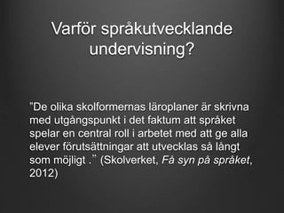 Varför språkutvecklande 
undervisning? 
”De olika skolformernas läroplaner är skrivna 
med utgångspunkt i det faktum att språket 
spelar en central roll i arbetet med att ge alla 
elever förutsättningar att utvecklas så långt 
som möjligt .” (Skolverket, Få syn på språket, 
2012) 
 