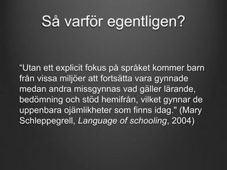 Så varför egentligen? 
“Utan ett explicit fokus på språket kommer barn 
från vissa miljöer att fortsätta vara gynnade 
medan andra missgynnas vad gäller lärande, 
bedömning och stöd hemifrån, vilket gynnar de 
uppenbara ojämlikheter som finns idag." (Mary 
Schleppegrell, Language of schooling, 2004) 
 