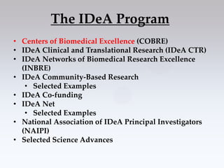 The IDeA Program
• Centers of Biomedical Excellence (COBRE)
• IDeA Clinical and Translational Research (IDeA CTR)
• IDeA Networks of Biomedical Research Excellence
  (INBRE)
• IDeA Community-Based Research
   • Selected Examples
• IDeA Co-funding
• IDeA Net
   • Selected Examples
• National Association of IDeA Principal Investigators
  (NAIPI)
• Selected Science Advances
 