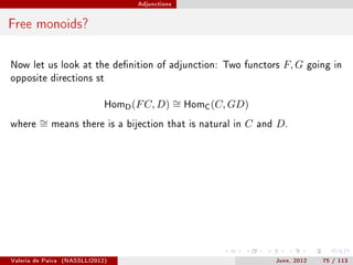 Adjunctions




Free monoids?

Now let us look at the denition of adjunction: Two functors                F, G   going in
opposite directions st


                               HomD (F C, D)       ∼ HomC (C, GD)
                                                   =
where    ∼
         =    means there is a bijection that is natural in     C   and   D.




Valeria de Paiva   (NASSLLI2012)                                          June, 2012   75 / 113
 
