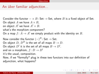 Adjunctions




An über familiar adjunction...

Consider the functor          − × B : Set → Set,       where   B   is a xed object of Set.
On object      A     we   have A × B ,
on object      A     we   have A × B .
what's the morphism component?
On a map           f: A→A          we simply product with the identity on     B.
Now consider the functor              (−)B :
                                      → Set.   Set
                          B
On object D , D   is the set of all maps B → D .
On object D it is the set of all maps B → D .
and on a morphism, f : D → D
it's the usual, composition.
Now, if we formally plug in these two functors into our denition of
adjunction, what happens?




Valeria de Paiva   (NASSLLI2012)                                            June, 2012   78 / 113
 