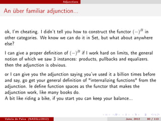 Adjunctions




An über familiar adjunction...


ok, I'm cheating. I didn't tell you how to construct the functor           (−)B     in
other categories. We know we can do it in Set, but what about anywhere
else?

I can give a proper denition of       (−)B      if I work hard on limits, the general
notion of which we saw 3 instances: products, pullbacks and equalizers.
then the adjunction is obvious.

or I can give you the adjunction saying you've used it a billion times before
and say, go get your general denition of internalizing functions from the
adjunction. Ie dene function spaces as the functor that makes the
adjunction work, like many books do.
A bit like riding a bike, if you start you can keep your balance...




Valeria de Paiva   (NASSLLI2012)                                       June, 2012    80 / 113
 