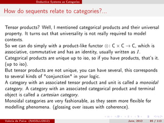 Deductive Systems as Categories




How do sequents relate to categories?...

Tensor products? Well, I mentioned categorical products and their universal
property. It turns out that universality is not really required to model
contexts.
So we can do simply with a product-like functor          ⊗:   C   × C → C,   which is
associative, commutative and has an identity, usually written as             I.
Categorical products are unique up to iso, so if you have products, that's it.
(up to iso).
But tensor products are not unique, you can have several, this corresponds
to several kinds of conjunction in your logic.
A category with an associated tensor product and unit is called a monoidal
category. A category with an associated categorical product and terminal
object is called a cartesian category.
Monoidal categories are very fashionable, as they seem more exible for
modelling phenomena. (glossing over issues with coherence).



Valeria de Paiva   (NASSLLI2012)                                      June, 2012   85 / 113
 