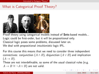 Interested in Category Theory?




What is Categorical Proof Theory?




Proof theory using categorical models instead of Sets-based models...
Logic could be rst-order, but it will be propositional only.
Classical logic poses some problems, discussed later on.
We deal with propositional intuitionistic logic IPL.

For this course this means that we need to consider three independent
connectives: conjunction (A                ∧ B ),   disjunction (A   ∨ B)   and implication
(A   → B ).
These are not interdenable, so some of the usual classical rules (e.g.
A → B ∼ ¬A ∨ B )
      =                        are not valid.


Valeria de Paiva   (NASSLLI2012)                                                June, 2012   13 / 113
 
