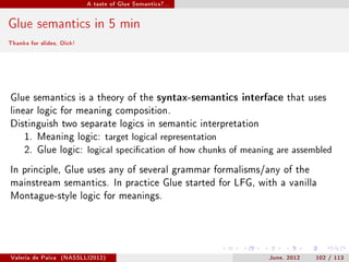 A taste of Glue Semantics?...




Glue semantics in 5 min
Thanks for slides, Dick!




Glue semantics is a theory of the syntax-semantics interface that uses
linear logic for meaning composition.
Distinguish two separate logics in semantic interpretation
     1. Meaning logic: target logical representation
     2. Glue logic: logical specication of how chunks of meaning are assembled

In principle, Glue uses any of several grammar formalisms/any of the
mainstream semantics. In practice Glue started for LFG, with a vanilla
Montague-style logic for meanings.




Valeria de Paiva   (NASSLLI2012)                               June, 2012   102 / 113
 