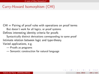 A taste of Glue Semantics?...




Curry-Howard Isomorphism (CHI)



CHI = Pairing of proof rules with operations on proof terms
    But doesn't work for all logics, or proof systems

Denes interesting identity criteria for proofs
    Syntactically distinct derivations corresponding to same proof

Intimate relation between logic and type-theory.
Varied applications, e.g.
     Proofs as programs

     Semantic construction for natural language




Valeria de Paiva   (NASSLLI2012)                                 June, 2012   104 / 113
 