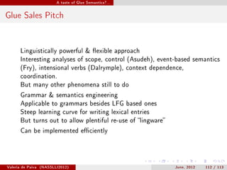 A taste of Glue Semantics?...




Glue Sales Pitch


       Linguistically powerful  exible approach
       Interesting analyses of scope, control (Asudeh), event-based semantics
       (Fry), intensional verbs (Dalrymple), context dependence,
       coordination.
       But many other phenomena still to do

       Grammar  semantics engineering
       Applicable to grammars besides LFG based ones
       Steep learning curve for writing lexical entries
       But turns out to allow plentiful re-use of lingware

       Can be implemented eciently




Valeria de Paiva   (NASSLLI2012)                               June, 2012   112 / 113
 