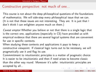 Interested in Category Theory?




Constructive perspective: not much of one...
This course is not about the deep philosophical questions of the foundations
of mathematics. We will side-step every philosophical issue that we can.
(It is not that these issues are not interesting. They are. It is just that I
don't think I can enlighten anyone much on them.)

Caveat emptor Whether you believe or not that there is a single logic that
is the correct one, applications (especially in CS) have provided us with
empirical evidence that there are several logical systems that are convenient
for use in specic contexts.
When studying these contexts and applications it pays to keep a
constructive viewpoint. If classical logic turns out to be necessary, we will
pragmatically use it and ag its use.
Commmitment to intuitionistic principles is a matter of pragmatic choice:
It is easier to be intuitionistic and then if need arises to become classic
than the other way round. Moreover it's safer: intuitionistic principles are
accepted by all...

Valeria de Paiva   (NASSLLI2012)                                June, 2012    16 / 113
 