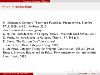 Interested in Category Theory?




More Introductions...


M. Johansson, Category Theory and Functional Programming, Stanford
FALL 2009, and St. Andrews 2012
also Chalmers discussion group:
G. Hutton, Introduction to Category Theory , Midlands Grad School, 2012
D. Verity, An Introduction to Category Theory - FP-Syd talk,
E. Cheng, The Catstars YouTube channel,
J. van Oosten, Basic Category Theory, 2002,
L. Maertens, Category Theory for Program Construction. ESSLLI (1995)
Benton, Bierman, Hyland and de Paiva, Term Assignment for Intuitionistic
Linear Logic, 1992.




Valeria de Paiva   (NASSLLI2012)                          June, 2012   20 / 113
 