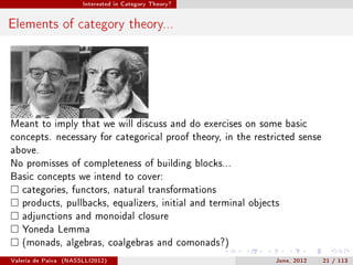 Interested in Category Theory?




Elements of category theory...




Meant to imply that we will discuss and do exercises on some basic
concepts. necessary for categorical proof theory, in the restricted sense
above.
No promisses of completeness of building blocks...
Basic concepts we intend to cover:
   categories, functors, natural transformations
   products, pullbacks, equalizers, initial and terminal objects
   adjunctions and monoidal closure
   Yoneda Lemma
   (monads, algebras, coalgebras and comonads?)

Valeria de Paiva   (NASSLLI2012)                               June, 2012   21 / 113
 