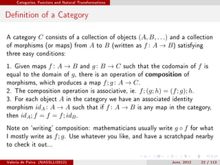 Categories, Functors and Natural Transformations




Denition of a Category

A category         C   consists of a collection of objects        (A, B, . . .) and a collection
of morphisms (or maps) from                 A   to   B   (written asf : A → B ) satisfying
three easy conditions:

1. Given maps   f : A → B and g : B → C such that the codomain of f is
equal to the domain of   g , there is an operation of composition of
morphisms, which produces a map f ; g : A → C .
2. The composition operation is associative, ie. f ; (g; h) = (f ; g); h.
3. For each object A in the category we have an associated identity
morphism idA : A → A such that if f : A → B is any map in the category,
then idA ; f = f = f ; idB .

Note on `writing' composition: mathematicians usually write                     g◦f     for what
I mostly write as         f ; g.   Use whatever you like, and have a scratchpad nearby
to check it out...


Valeria de Paiva   (NASSLLI2012)                                               June, 2012   22 / 113
 
