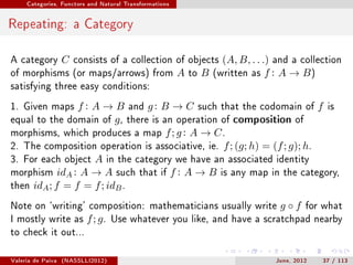 Categories, Functors and Natural Transformations




Repeating: a Category

A category         C   consists of a collection of objects             (A, B, . . .) and a collection
of morphisms (or maps/arrows) from                      A   to   B   (written as   f : A → B)
satisfying three easy conditions:

1. Given maps   f : A → B and g : B → C such that the codomain of f is
equal to the domain of   g , there is an operation of composition of
morphisms, which produces a map f ; g : A → C .
2. The composition operation is associative, ie. f ; (g; h) = (f ; g); h.
3. For each object A in the category we have an associated identity
morphism idA : A → A such that if f : A → B is any map in the category,
then idA ; f = f = f ; idB .

Note on `writing' composition: mathematicians usually write                          g◦f     for what
I mostly write as         f ; g.   Use whatever you like, and have a scratchpad nearby
to check it out...


Valeria de Paiva   (NASSLLI2012)                                                    June, 2012   37 / 113
 