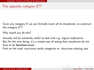 Categories, Functors and Natural Transformations




The opposite category Cop



Given any category           C     we can formally invert all its morphisms, to construct
the category        Cop .
Why would you do this?

Actually will be extremely useful to deal with e.g. logical implication.
But for the time being, it's a simple way of seeing that morphisms do not
have to be function-based.
Fork on the road: structures inside categories vs. structures relating cats




Valeria de Paiva   (NASSLLI2012)                                         June, 2012   40 / 113
 