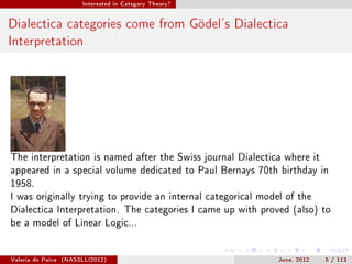 Interested in Category Theory?




Dialectica categories come from Gödel's Dialectica
Interpretation




The interpretation is named after the Swiss journal Dialectica where it
appeared in a special volume dedicated to Paul Bernays 70th birthday in
1958.
I was originally trying to provide an internal categorical model of the
Dialectica Interpretation. The categories I came up with proved (also) to
be a model of Linear Logic...




Valeria de Paiva   (NASSLLI2012)                               June, 2012   5 / 113
 